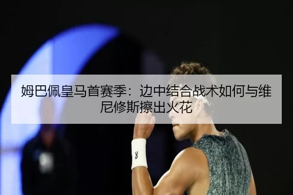 姆巴佩皇马首赛季：边中结合战术如何与维尼修斯擦出火花
