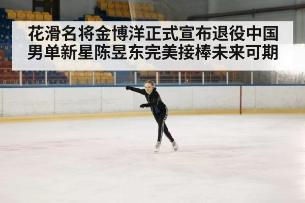 花滑名将金博洋正式宣布退役中国男单新星陈昱东完美接棒未来可期