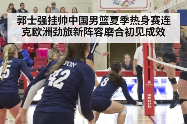 郭士强挂帅中国男篮夏季热身赛连克欧洲劲旅新阵容磨合初见成效