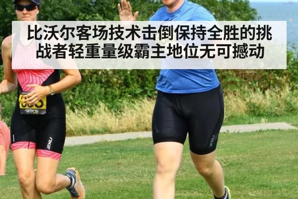 比沃尔客场技术击倒保持全胜的挑战者轻重量级霸主地位无可撼动